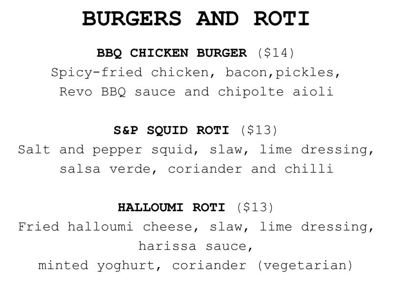 Citizens Burgers and Roti
BBQ CHICKEN BURGER $14​ Spicy fried chicken, bacon, jalapeno, chipolte aioli, slaw, BBQ sauce (Brisket or pork burgers may also be available, on request) 
SALT AND PEPPER SQUID ROTI $13​ with slaw, lime dressing, salsa verde, pickled red onion, coriander 
FRIED HALLOUMI ROTI $13​ Slaw, mint yoghurt, harissa, pickled red onion, red chilli, coriander, fried shallots