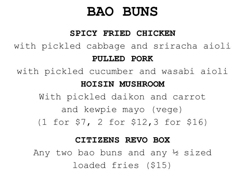Citizens Bao Buns
STEAMED BAO BUNS​ two for $12, one for $7 Spicy fried CHICKEN, pickled red cabbage and sriracha aioli Hoisin-glazed MUSHROOM, kewpie mayo, pickled daikon and carrot Pulled PORK, pickled cucumber and wasabi aioli (veg) 
REVO LUNCH BOX $15​ Any two bao buns, and any 1/2 of loaded fries